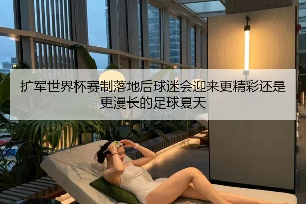 扩军世界杯赛制落地后球迷会迎来更精彩还是更漫长的足球夏天
